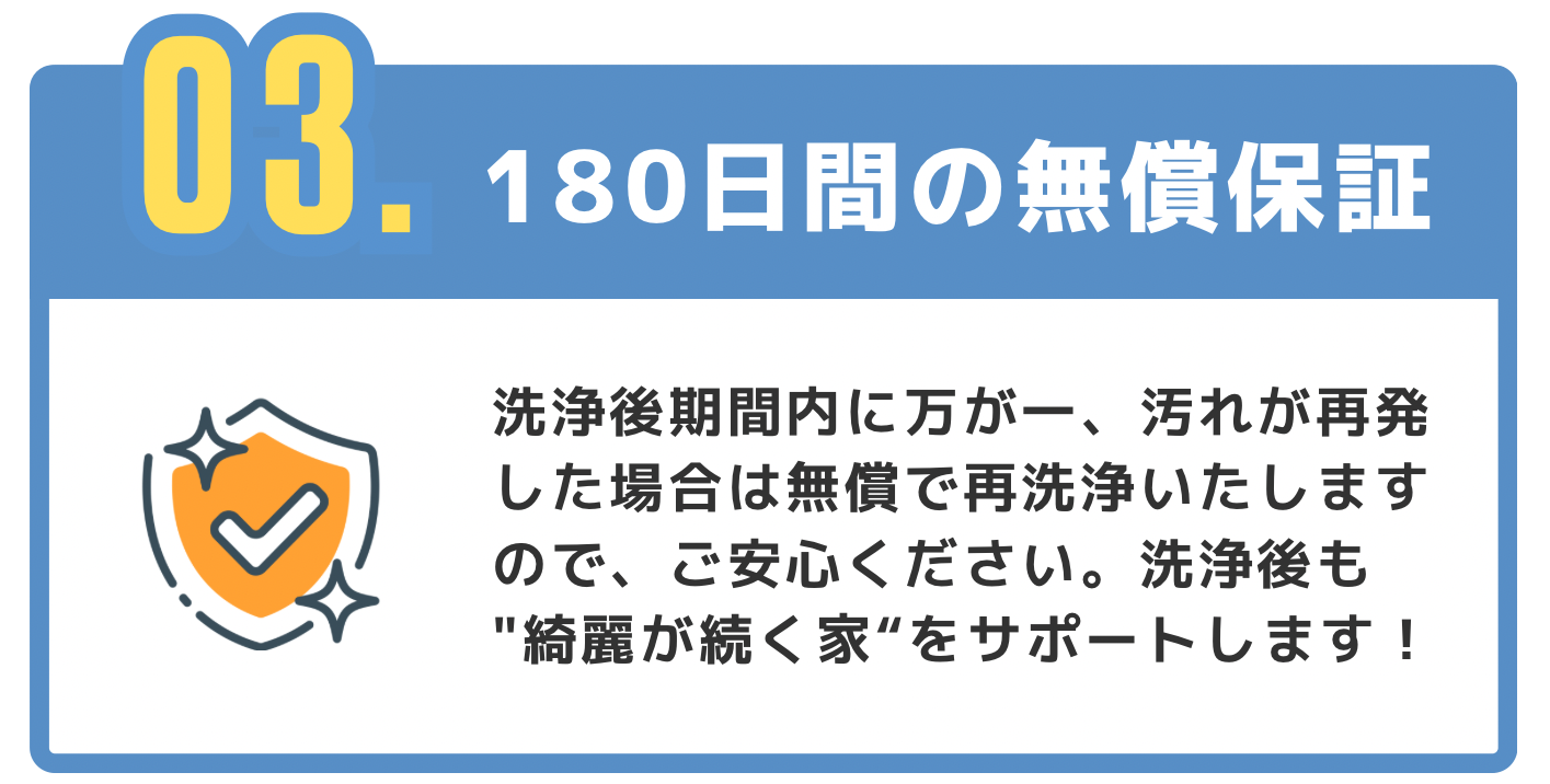03【180日間の無償保証】洗浄後期間内に万が一、汚れが再発した場合は無償で再洗浄いたしますので、ご安心ください。洗浄後も"綺麗が続く家"をサポートします!